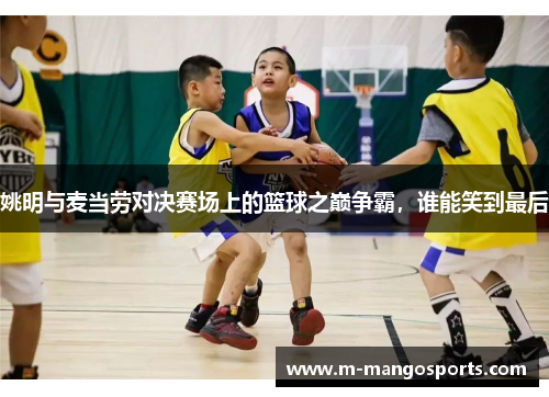 姚明与麦当劳对决赛场上的篮球之巅争霸，谁能笑到最后