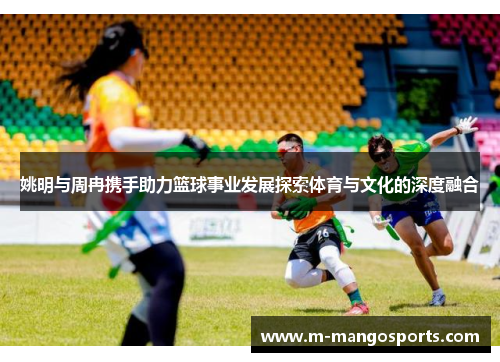 姚明与周冉携手助力篮球事业发展探索体育与文化的深度融合