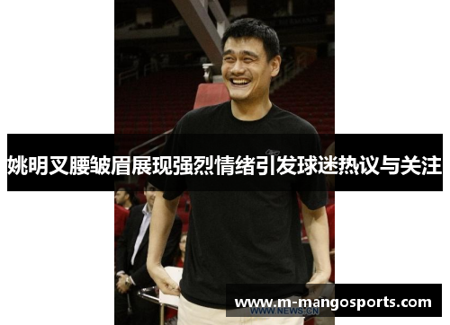 姚明叉腰皱眉展现强烈情绪引发球迷热议与关注
